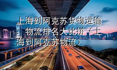 上海到阿克苏货物运输:物流排名大比拼(上海到阿克苏物流)