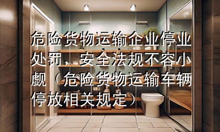 危险货物运输企业停业处罚，安全法规不容小觑（危险货物运输车辆停放相关规定）