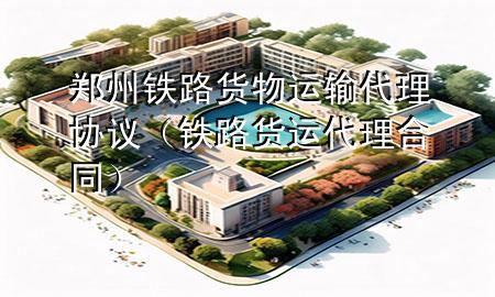 郑州铁路货物运输代理协议(铁路货运代理合同)