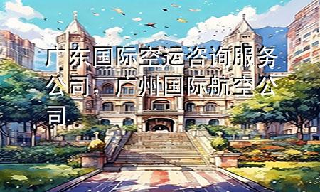 广东国际空运咨询服务公司,广州国际航空公司
