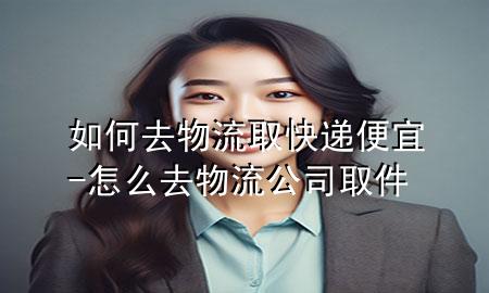 如何去物流取快递便宜-怎么去物流公司取件