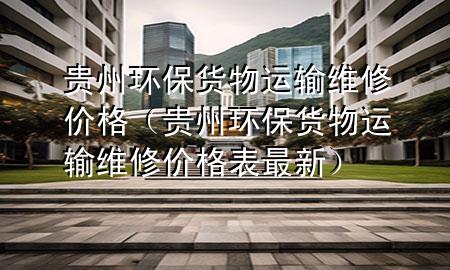 贵州环保货物运输维修价格(贵州环保货物运输维修价格表最新)