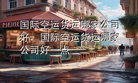 国际空运货运哪家公司好,国际空运货运哪家公司好一点