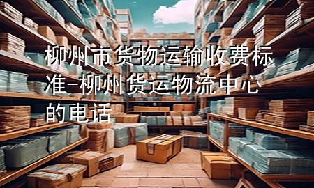 柳州市货物运输收费标准-柳州货运物流中心的电话