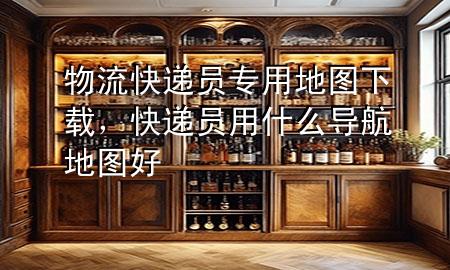 物流快递员专用地图下载,快递员用什么导航地图好