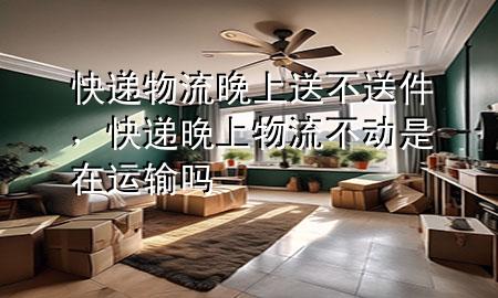 快递物流晚上送不送件,快递晚上物流不动是在运输吗