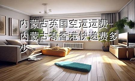 内蒙古英国空运运费-内蒙古寄香港快递费多少