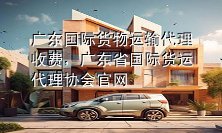 广东国际货物运输代理收费,广东省国际货运代理协会官网
