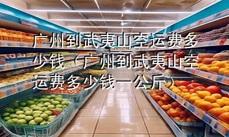 广州到武夷山空运费多少钱(广州到武夷山空运费多少钱一公斤)