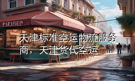 天津标准空运物流服务商,天津货代空运