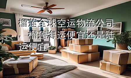 榴莲全球空运物流公司,榴莲海运便宜还是陆运便宜