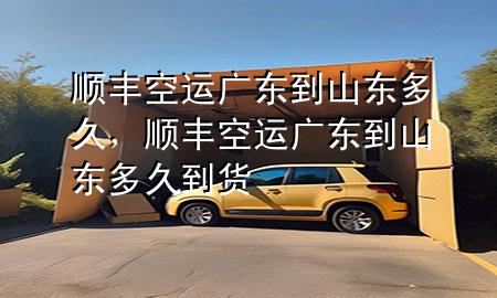 顺丰空运广东到山东多久，顺丰空运广东到山东多久到货