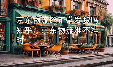 京东物流还正常发货吗知乎,京东物流准不准时