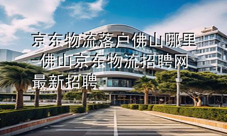 京东物流落户佛山哪里-佛山京东物流招聘网最新招聘