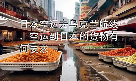 日本空运去乌克兰航线，空运到日本的货物有何要求
