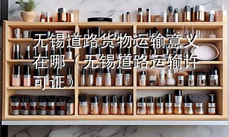 无锡道路货物运输意义在哪（无锡道路运输许可证）