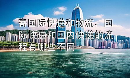 寄国际快递和物流,国际快递和国内快递的流程有哪些不同