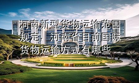 河南新型货物运输范围规定，河南省目前国际货物运输方式有哪些
