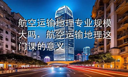 航空运输地理专业规模大吗,航空运输地理这门课的意义