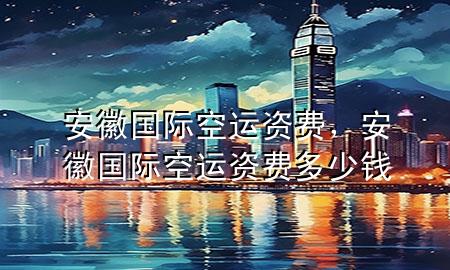 安徽国际空运资费,安徽国际空运资费多少钱