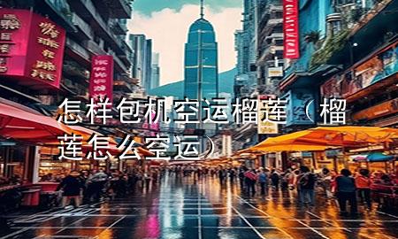 怎样包机空运榴莲(榴莲怎么空运)