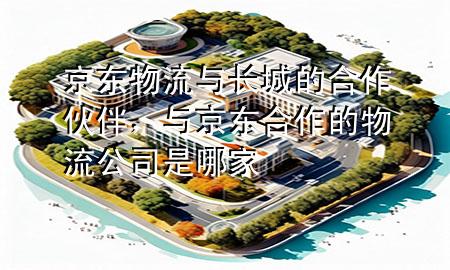 京东物流与长城的合作伙伴，与京东合作的物流公司是哪家