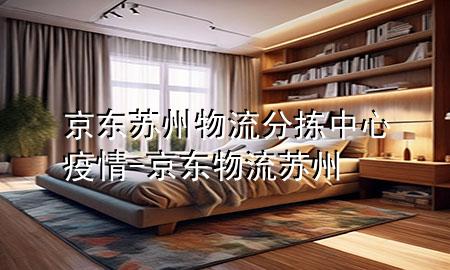 京东苏州物流分拣中心疫情-京东物流 苏州