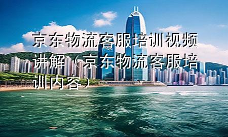 京东物流客服培训视频讲解（京东物流客服培训内容）