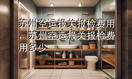 苏州空运报关报检费用,苏州空运报关报检费用多少