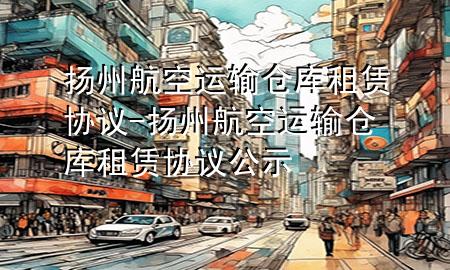 扬州航空运输仓库租赁协议-扬州航空运输仓库租赁协议公示