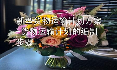 新型货物运输计划方案-货物运输计划的编制步骤