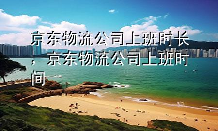 京东物流公司上班时长，京东物流公司上班时间