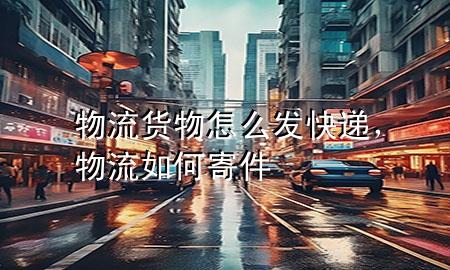 物流货物怎么发快递,物流如何寄件