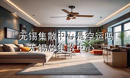 无锡集散中心是空运吗,无锡总集散中心