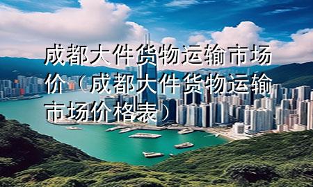 成都大件货物运输市场价（成都大件货物运输市场价格表）