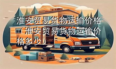 淮安贸易货物运输价格（淮安贸易货物运输价格多少）