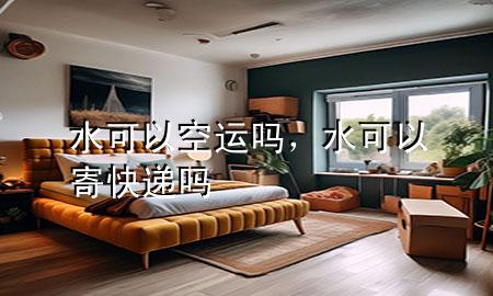 水可以空运吗，水可以寄快递吗