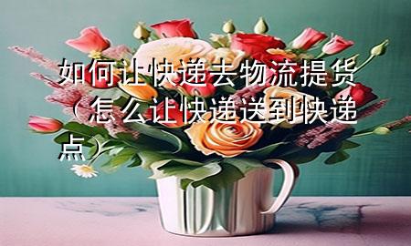 如何让快递去物流提货(怎么让快递送到快递点)