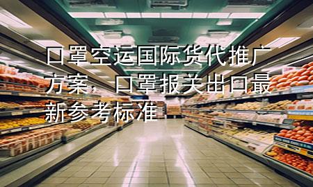 口罩空运国际货代推广方案，口罩报关出口最新参考标准