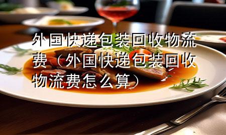 外国快递包装回收物流费(外国快递包装回收物流费怎么算)