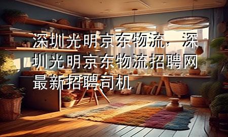 深圳光明京东物流，深圳光明京东物流招聘网最新招聘司机