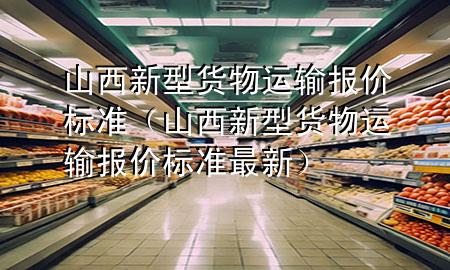 山西新型货物运输报价标准(山西新型货物运输报价标准最新)