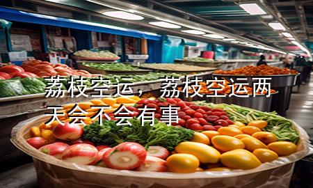 荔枝空运,荔枝空运两天会不会有事