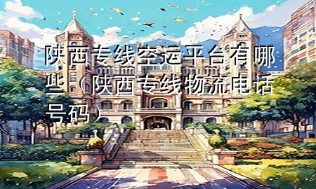 陕西专线空运平台有哪些(陕西专线物流电话号码)