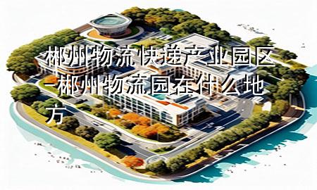 郴州物流快递产业园区-郴州物流园在什么地方