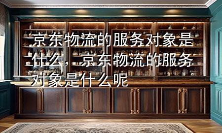京东物流的服务对象是什么，京东物流的服务对象是什么呢