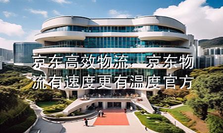 京东高效物流，京东物流有速度更有温度官方