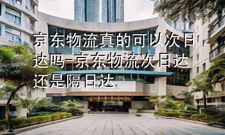 京东物流真的可以次日达吗-京东物流次日达还是隔日达