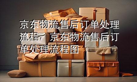 京东物流售后订单处理流程，京东物流售后订单处理流程图