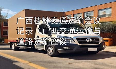 广西桂林交通运输会议记录（广西交通运输与道路运输座谈）